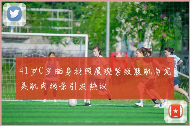 41岁C罗晒身材照展现紧致腹肌与完美肌肉线条引发热议