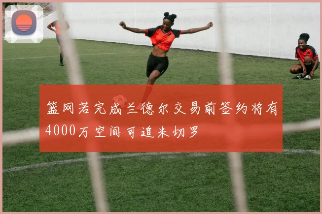 篮网若完成兰德尔交易前签约将有4000万空间可追米切罗