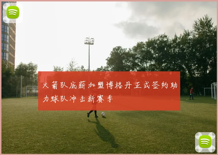 火箭队底薪加盟博格丹正式签约助力球队冲击新赛季