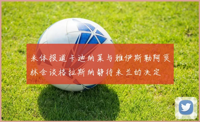 米体报道卡迪纳莱与雅伊斯勒阿莫林会谈格拉斯纳静待米兰的决定