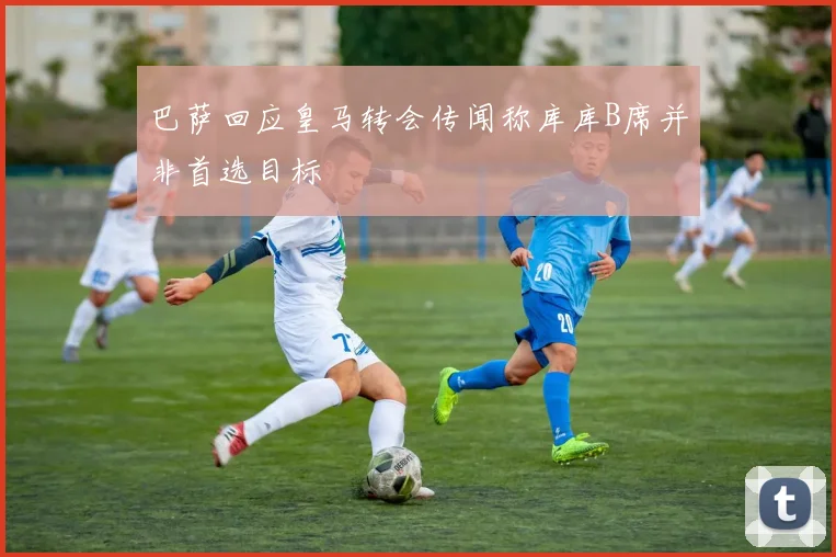 巴萨回应皇马转会传闻称库库B席并非首选目标