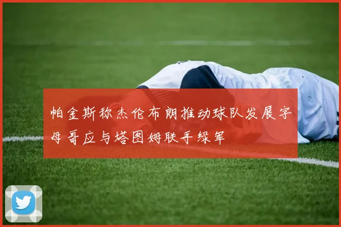 帕金斯称杰伦布朗推动球队发展字母哥应与塔图姆联手绿军