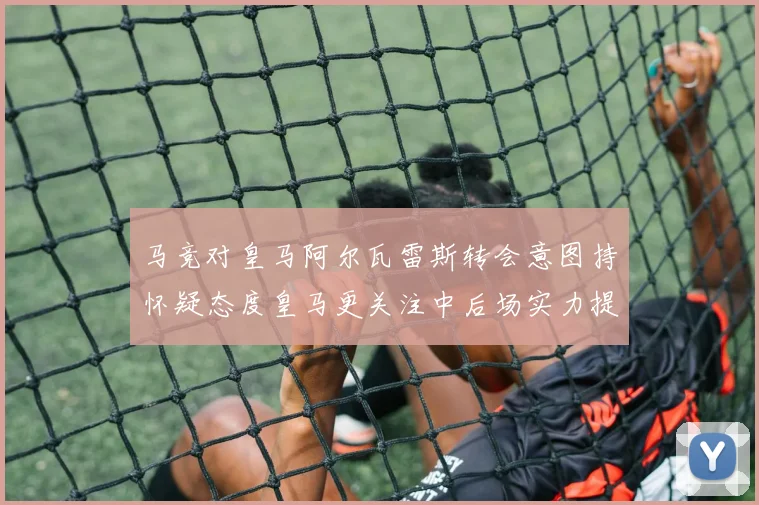 马竞对皇马阿尔瓦雷斯转会意图持怀疑态度皇马更关注中后场实力提升